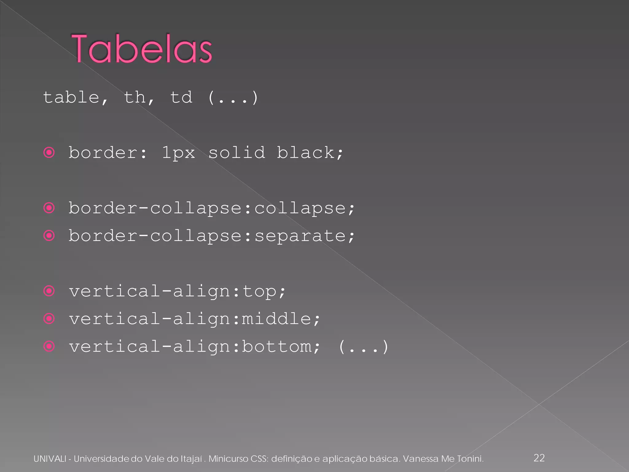 table, th, td (...)

       border: 1px solid black;

       border-collapse:collapse;
       border-collapse:separate;

       vertical-align:top;
       vertical-align:middle;
       vertical-align:bottom; (...)




UNIVALI - Universidade do Vale do Itajaí . Minicurso CSS: definição e aplicação básica. Vanessa Me Tonini.   22
 