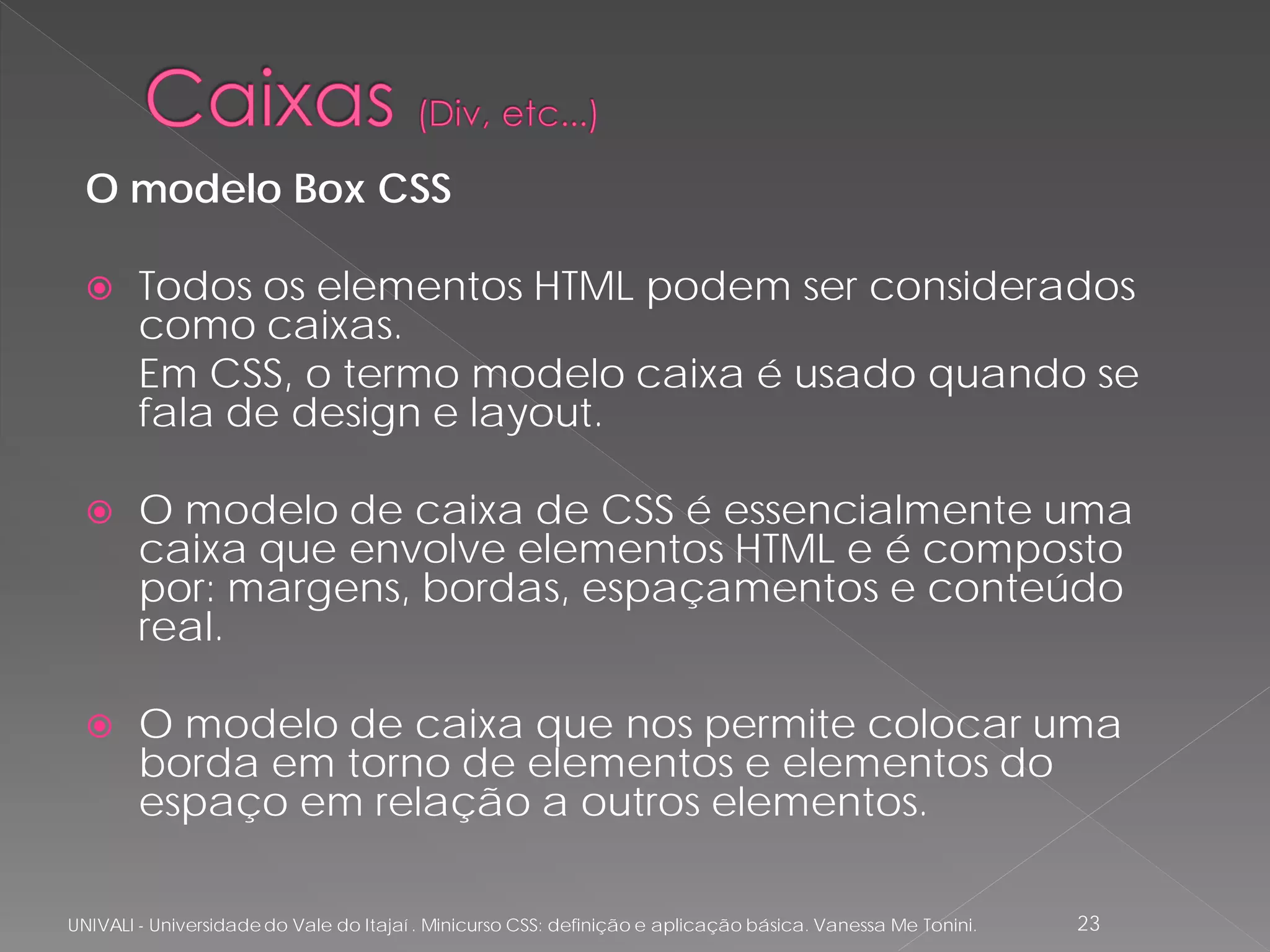O modelo Box CSS

       Todos os elementos HTML podem ser considerados
        como caixas.
        Em CSS, o termo modelo caixa é usado quando se
        fala de design e layout.

       O modelo de caixa de CSS é essencialmente uma
        caixa que envolve elementos HTML e é composto
        por: margens, bordas, espaçamentos e conteúdo
        real.

       O modelo de caixa que nos permite colocar uma
        borda em torno de elementos e elementos do
        espaço em relação a outros elementos.

UNIVALI - Universidade do Vale do Itajaí . Minicurso CSS: definição e aplicação básica. Vanessa Me Tonini.   23
 
