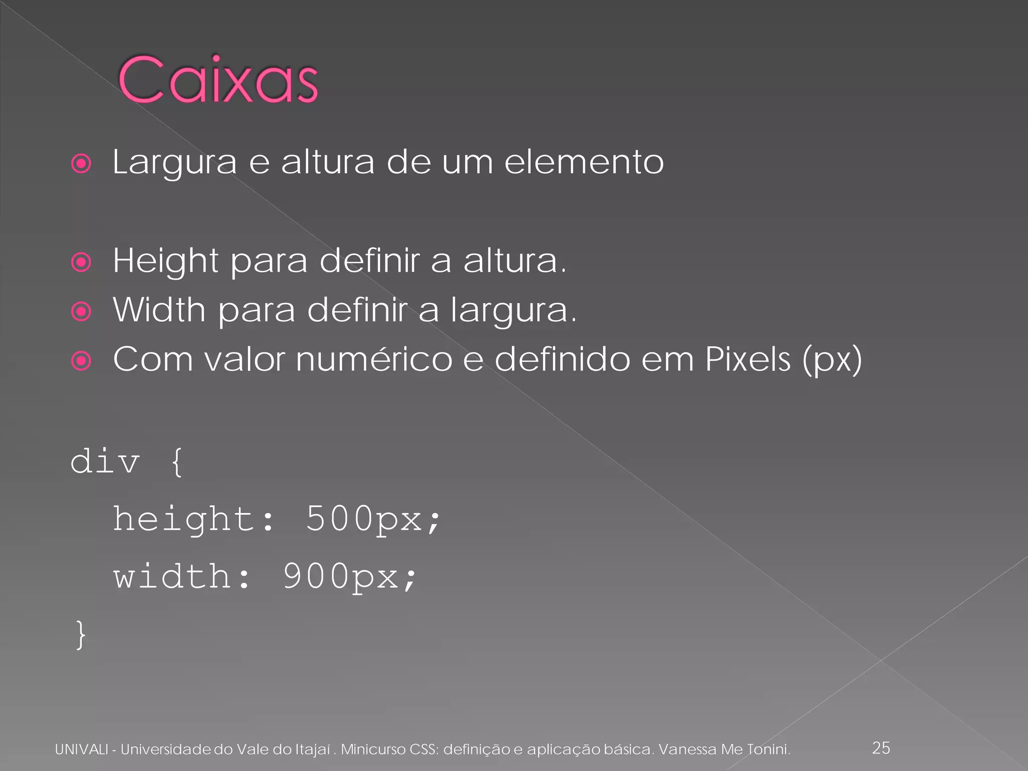      Largura e altura de um elemento

       Height para definir a altura.
       Width para definir a largura.
       Com valor numérico e definido em Pixels (px)

  div {
    height: 500px;
    width: 900px;
  }

UNIVALI - Universidade do Vale do Itajaí . Minicurso CSS: definição e aplicação básica. Vanessa Me Tonini.   25
 