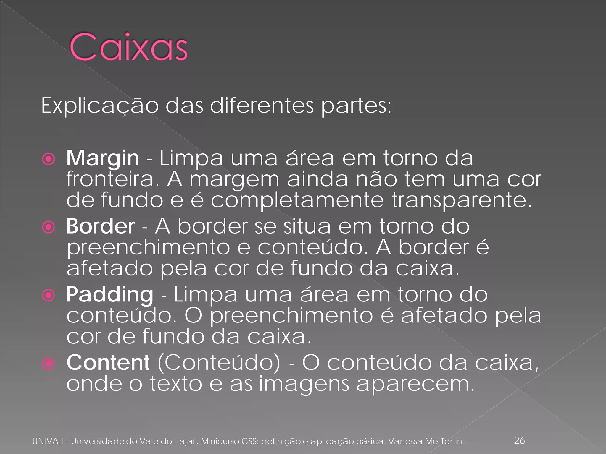 Explicação das diferentes partes:

   Margin - Limpa uma área em torno da
    fronteira. A margem ainda não tem uma cor
    de fundo e é completamente transparente.
   Border - A border se situa em torno do
    preenchimento e conteúdo. A border é
    afetado pela cor de fundo da caixa.
   Padding - Limpa uma área em torno do
    conteúdo. O preenchimento é afetado pela
    cor de fundo da caixa.
   Content (Conteúdo) - O conteúdo da caixa,
    onde o texto e as imagens aparecem.

UNIVALI - Universidade do Vale do Itajaí . Minicurso CSS: definição e aplicação básica. Vanessa Me Tonini.   26
 