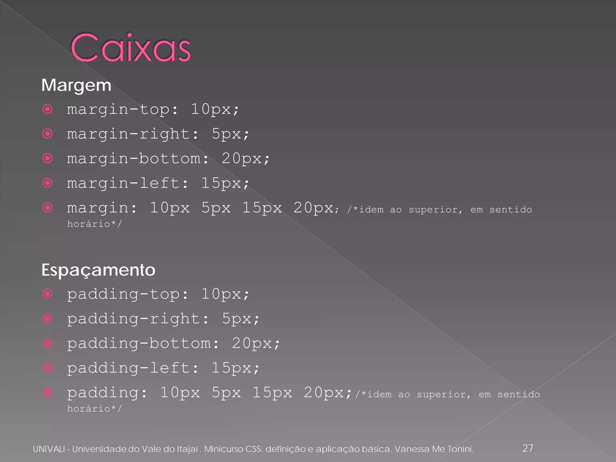 Margem
   margin-top: 10px;
   margin-right: 5px;
   margin-bottom: 20px;
   margin-left: 15px;
   margin: 10px 5px 15px 20px;                                            /*idem ao superior, em sentido
        horário*/



  Espaçamento
   padding-top: 10px;
   padding-right: 5px;
   padding-bottom: 20px;
   padding-left: 15px;
   padding: 10px 5px 15px 20px;/*idem                                                 ao superior, em sentido
        horário*/


UNIVALI - Universidade do Vale do Itajaí . Minicurso CSS: definição e aplicação básica. Vanessa Me Tonini.   27
 
