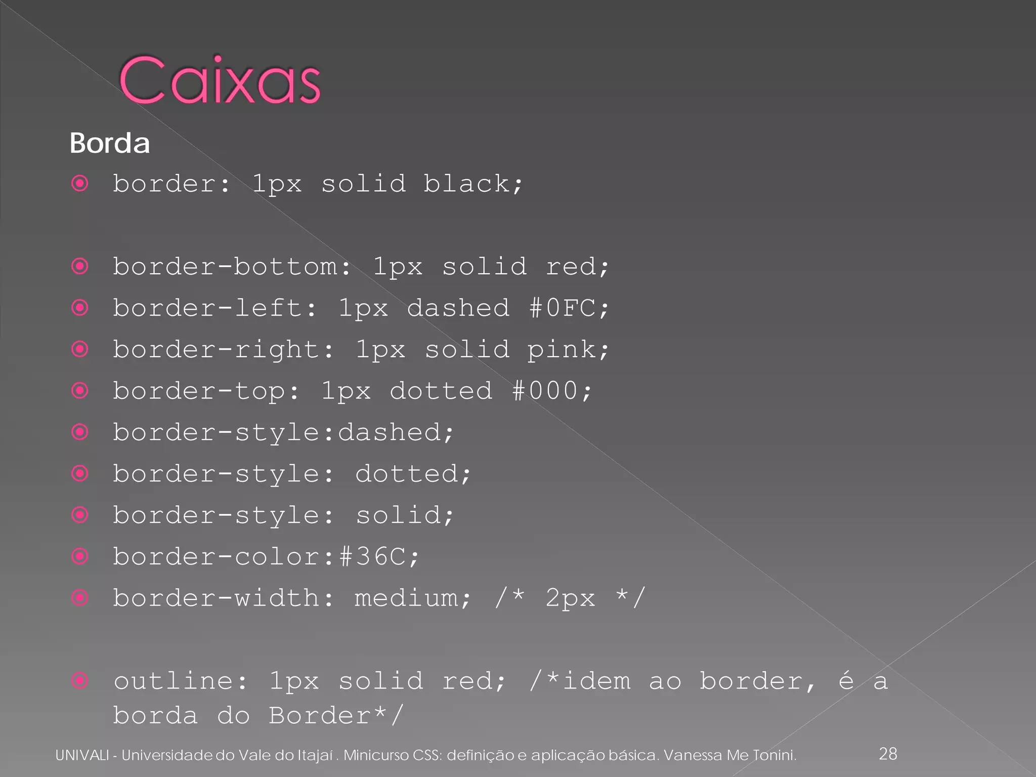 Borda
   border: 1px solid black;


       border-bottom: 1px solid red;
       border-left: 1px dashed #0FC;
       border-right: 1px solid pink;
       border-top: 1px dotted #000;
       border-style:dashed;
       border-style: dotted;
       border-style: solid;
       border-color:#36C;
       border-width: medium; /* 2px */

       outline: 1px solid red; /*idem ao border, é a
        borda do Border*/
UNIVALI - Universidade do Vale do Itajaí . Minicurso CSS: definição e aplicação básica. Vanessa Me Tonini.   28
 