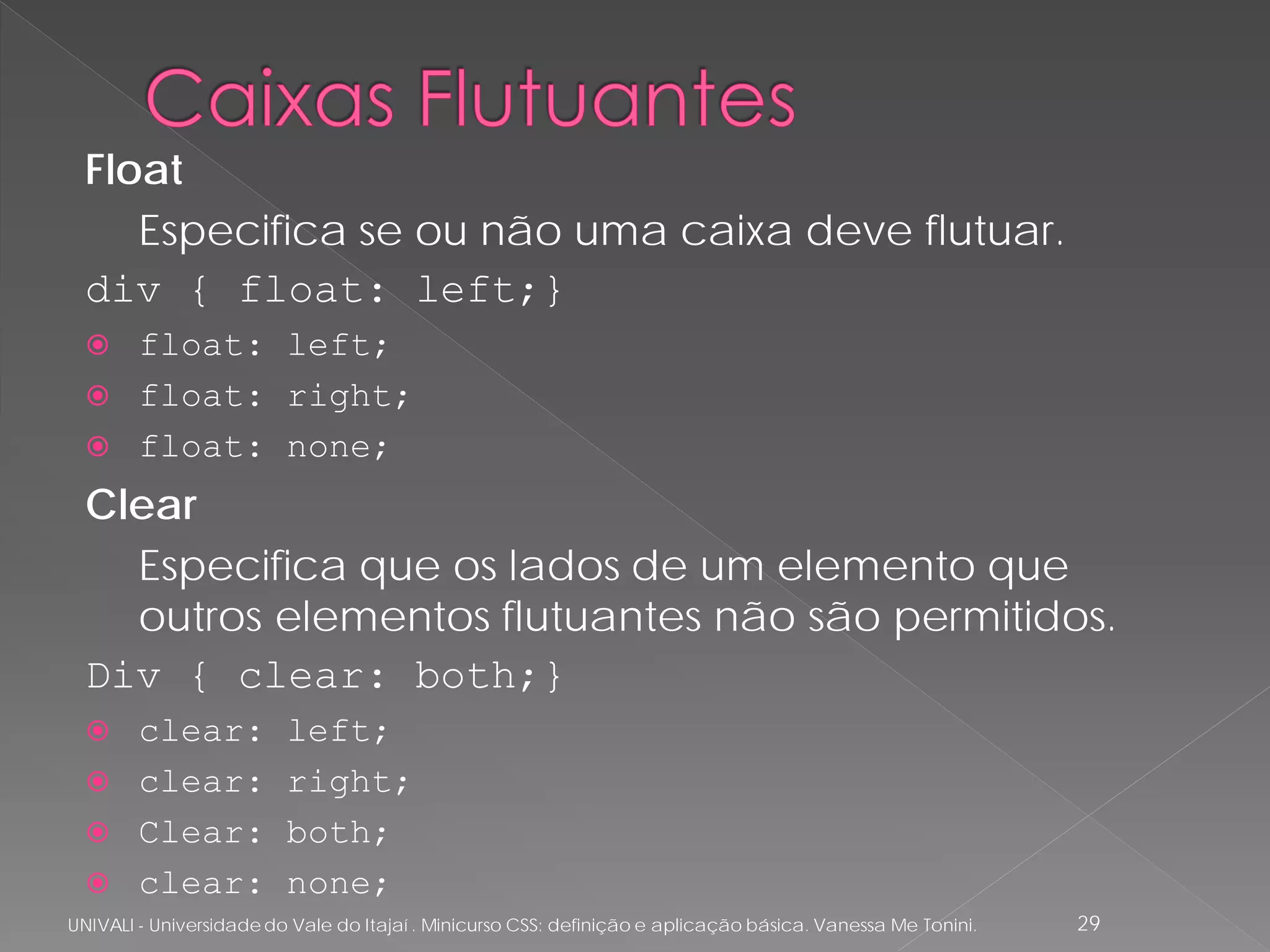 Float
     Especifica se ou não uma caixa deve flutuar.
  div { float: left;}
   float: left;
   float: right;
   float: none;

  Clear
    Especifica que os lados de um elemento que
    outros elementos flutuantes não são permitidos.
  Div { clear: both;}
   clear:               left;
   clear:               right;
   Clear:               both;
   clear:               none;
UNIVALI - Universidade do Vale do Itajaí . Minicurso CSS: definição e aplicação básica. Vanessa Me Tonini.   29
 