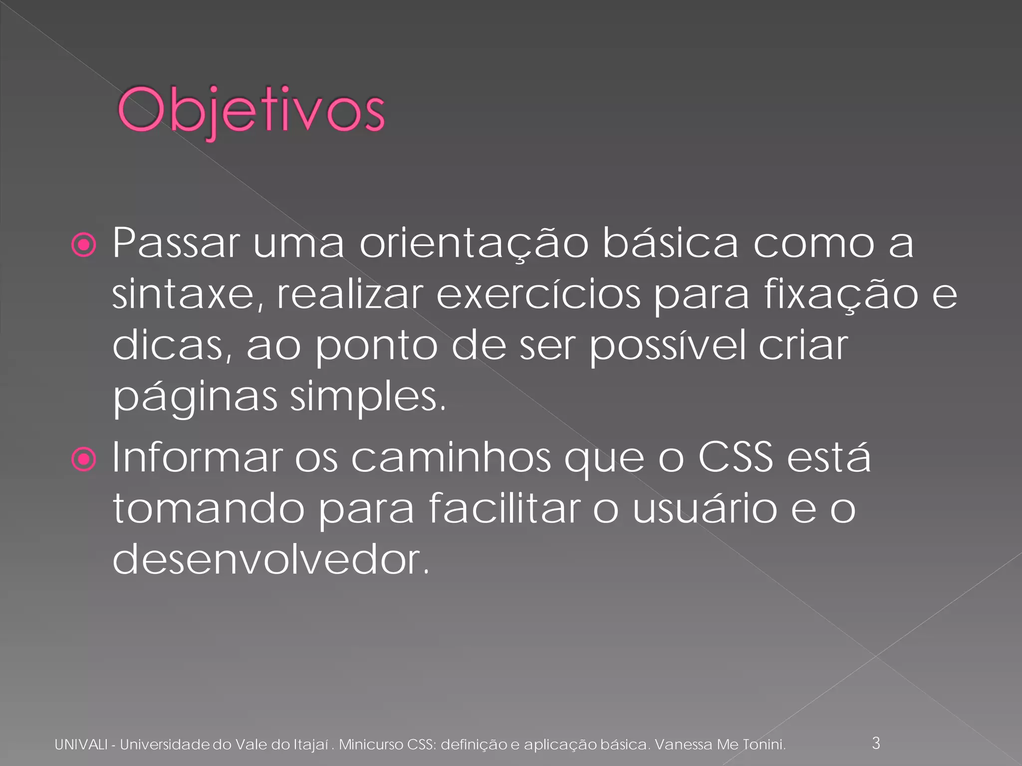  Passar uma orientação básica como a
    sintaxe, realizar exercícios para fixação e
    dicas, ao ponto de ser possível criar
    páginas simples.
   Informar os caminhos que o CSS está
    tomando para facilitar o usuário e o
    desenvolvedor.



UNIVALI - Universidade do Vale do Itajaí . Minicurso CSS: definição e aplicação básica. Vanessa Me Tonini.   3
 