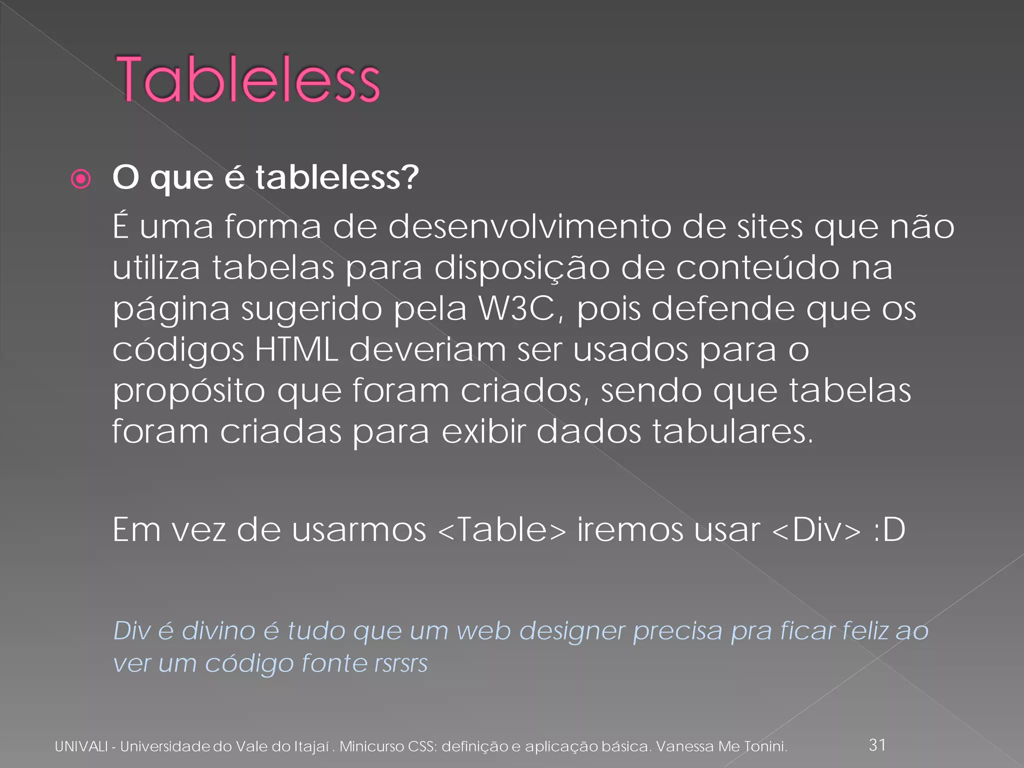     O que é tableless?
        É uma forma de desenvolvimento de sites que não
        utiliza tabelas para disposição de conteúdo na
        página sugerido pela W3C, pois defende que os
        códigos HTML deveriam ser usados para o
        propósito que foram criados, sendo que tabelas
        foram criadas para exibir dados tabulares.

        Em vez de usarmos <Table> iremos usar <Div> :D

        Div é divino é tudo que um web designer precisa pra ficar feliz ao
        ver um código fonte rsrsrs


UNIVALI - Universidade do Vale do Itajaí . Minicurso CSS: definição e aplicação básica. Vanessa Me Tonini.   31
 