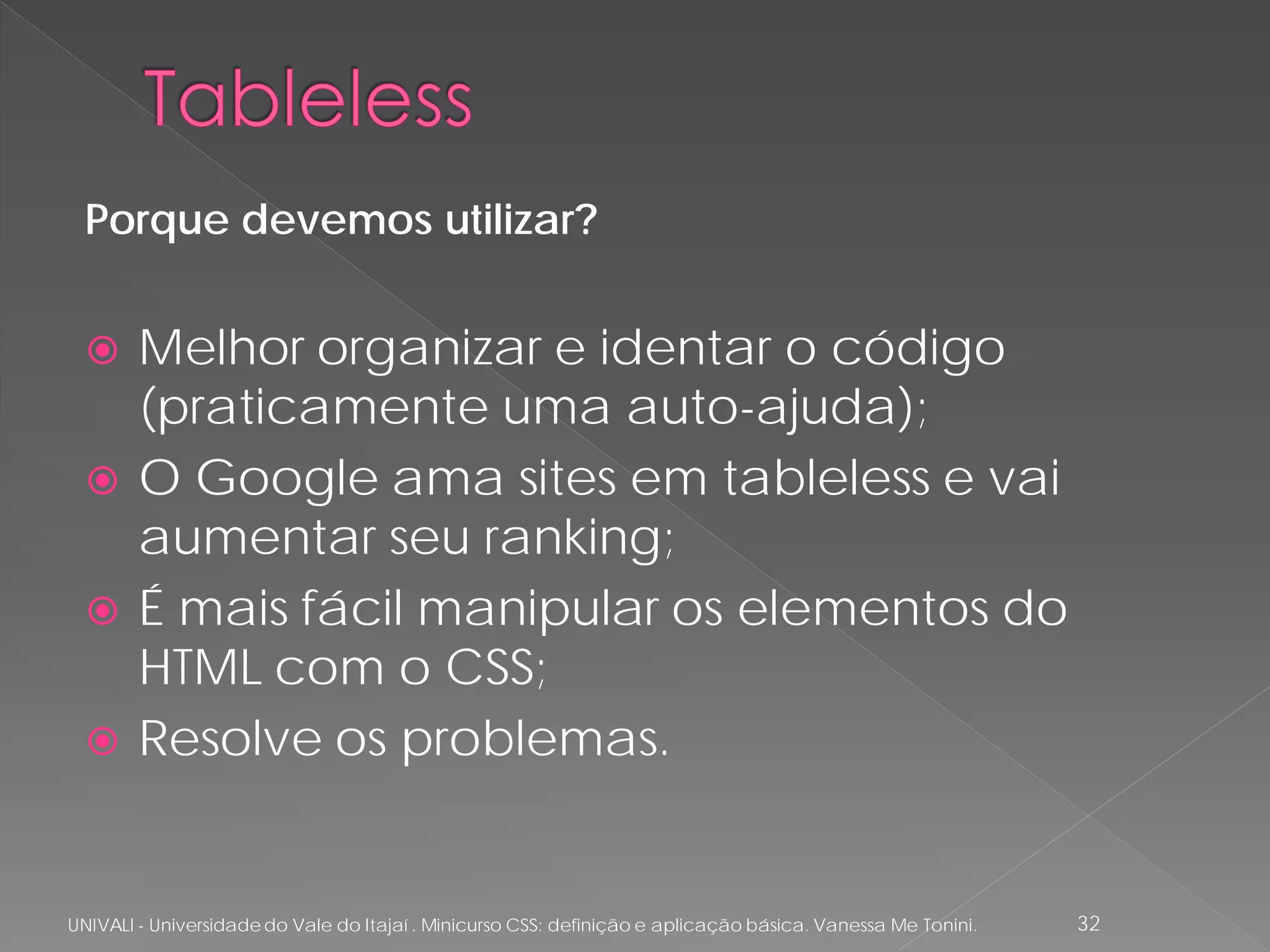 Porque devemos utilizar?


       Melhor organizar e identar o código
        (praticamente uma auto-ajuda);
       O Google ama sites em tableless e vai
        aumentar seu ranking;
       É mais fácil manipular os elementos do
        HTML com o CSS;
       Resolve os problemas.


UNIVALI - Universidade do Vale do Itajaí . Minicurso CSS: definição e aplicação básica. Vanessa Me Tonini.   32
 
