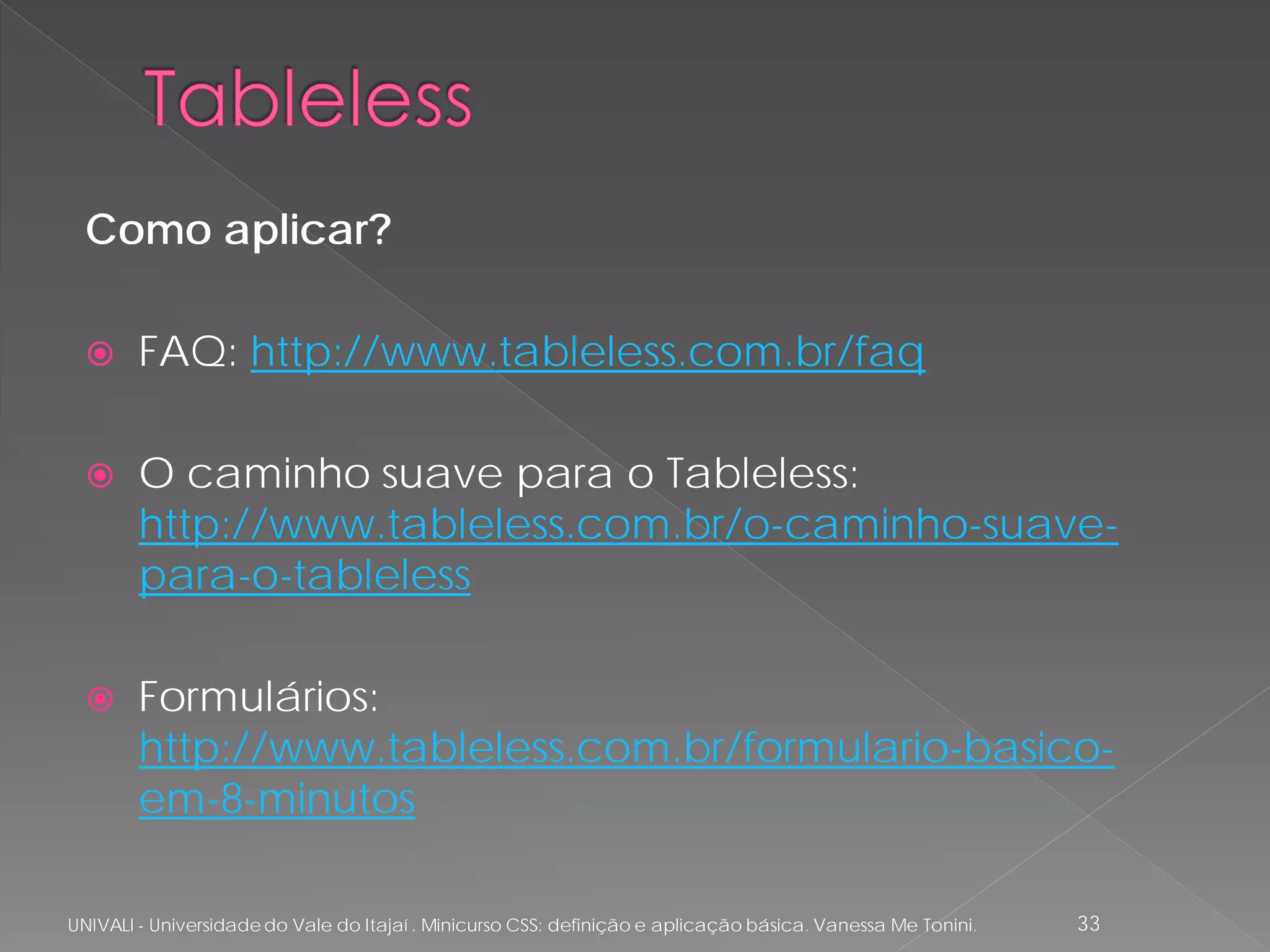 Como aplicar?

       FAQ: http://www.tableless.com.br/faq

       O caminho suave para o Tableless:
        http://www.tableless.com.br/o-caminho-suave-
        para-o-tableless

       Formulários:
        http://www.tableless.com.br/formulario-basico-
        em-8-minutos

UNIVALI - Universidade do Vale do Itajaí . Minicurso CSS: definição e aplicação básica. Vanessa Me Tonini.   33
 