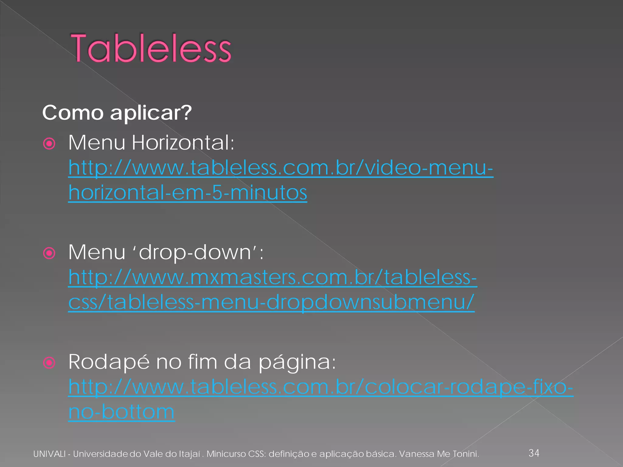 Como aplicar?
   Menu Horizontal:
    http://www.tableless.com.br/video-menu-
    horizontal-em-5-minutos

       Menu ‘drop-down’:
        http://www.mxmasters.com.br/tableless-
        css/tableless-menu-dropdownsubmenu/

       Rodapé no fim da página:
        http://www.tableless.com.br/colocar-rodape-fixo-
        no-bottom
UNIVALI - Universidade do Vale do Itajaí . Minicurso CSS: definição e aplicação básica. Vanessa Me Tonini.   34
 