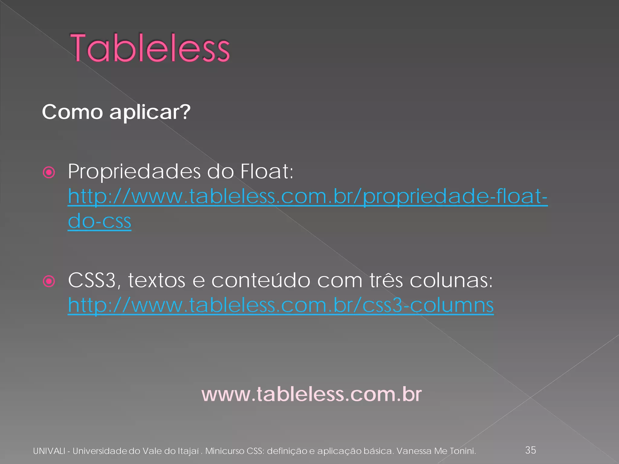 Como aplicar?

       Propriedades do Float:
        http://www.tableless.com.br/propriedade-float-
        do-css

       CSS3, textos e conteúdo com três colunas:
        http://www.tableless.com.br/css3-columns



                                        www.tableless.com.br

UNIVALI - Universidade do Vale do Itajaí . Minicurso CSS: definição e aplicação básica. Vanessa Me Tonini.   35
 