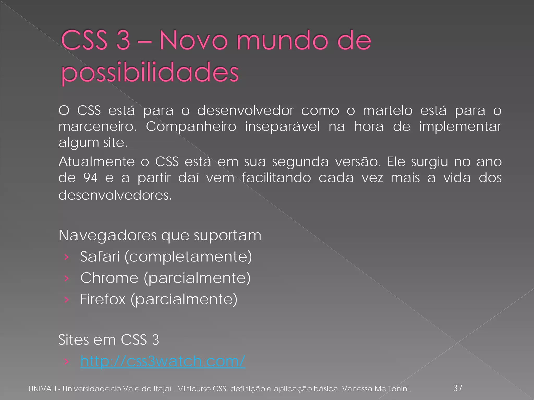 O CSS está para o desenvolvedor como o martelo está para o
        marceneiro. Companheiro inseparável na hora de implementar
        algum site.
        Atualmente o CSS está em sua segunda versão. Ele surgiu no ano
        de 94 e a partir daí vem facilitando cada vez mais a vida dos
        desenvolvedores.


        Navegadores que suportam
        › Safari (completamente)
        › Chrome (parcialmente)
        › Firefox (parcialmente)

        Sites em CSS 3
         › http://css3watch.com/
UNIVALI - Universidade do Vale do Itajaí . Minicurso CSS: definição e aplicação básica. Vanessa Me Tonini.   37
 