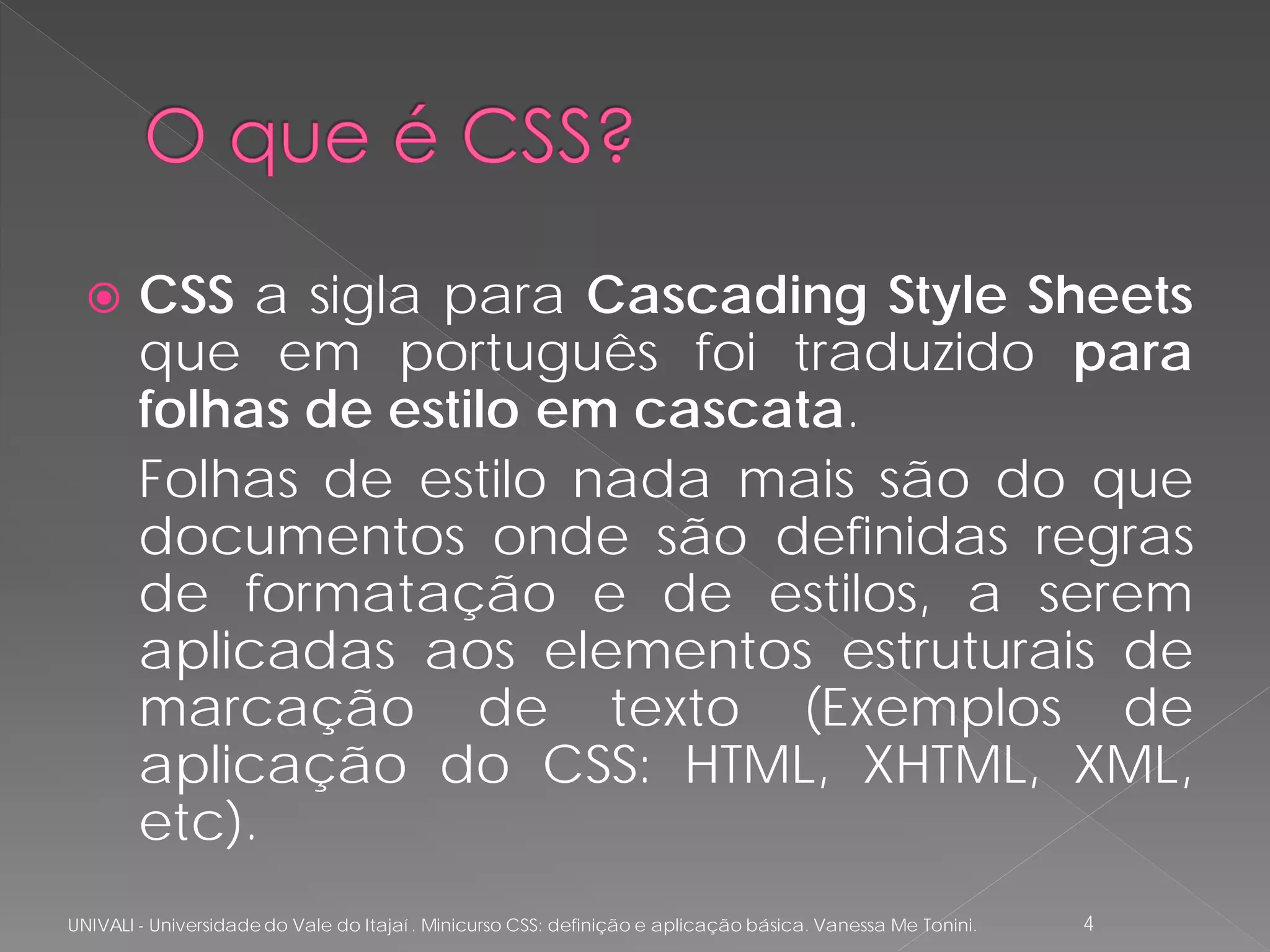      CSS a sigla para Cascading Style Sheets
        que em português foi traduzido para
        folhas de estilo em cascata.
        Folhas de estilo nada mais são do que
        documentos onde são definidas regras
        de formatação e de estilos, a serem
        aplicadas aos elementos estruturais de
        marcação de texto (Exemplos de
        aplicação do CSS: HTML, XHTML, XML,
        etc).
UNIVALI - Universidade do Vale do Itajaí . Minicurso CSS: definição e aplicação básica. Vanessa Me Tonini.   4
 