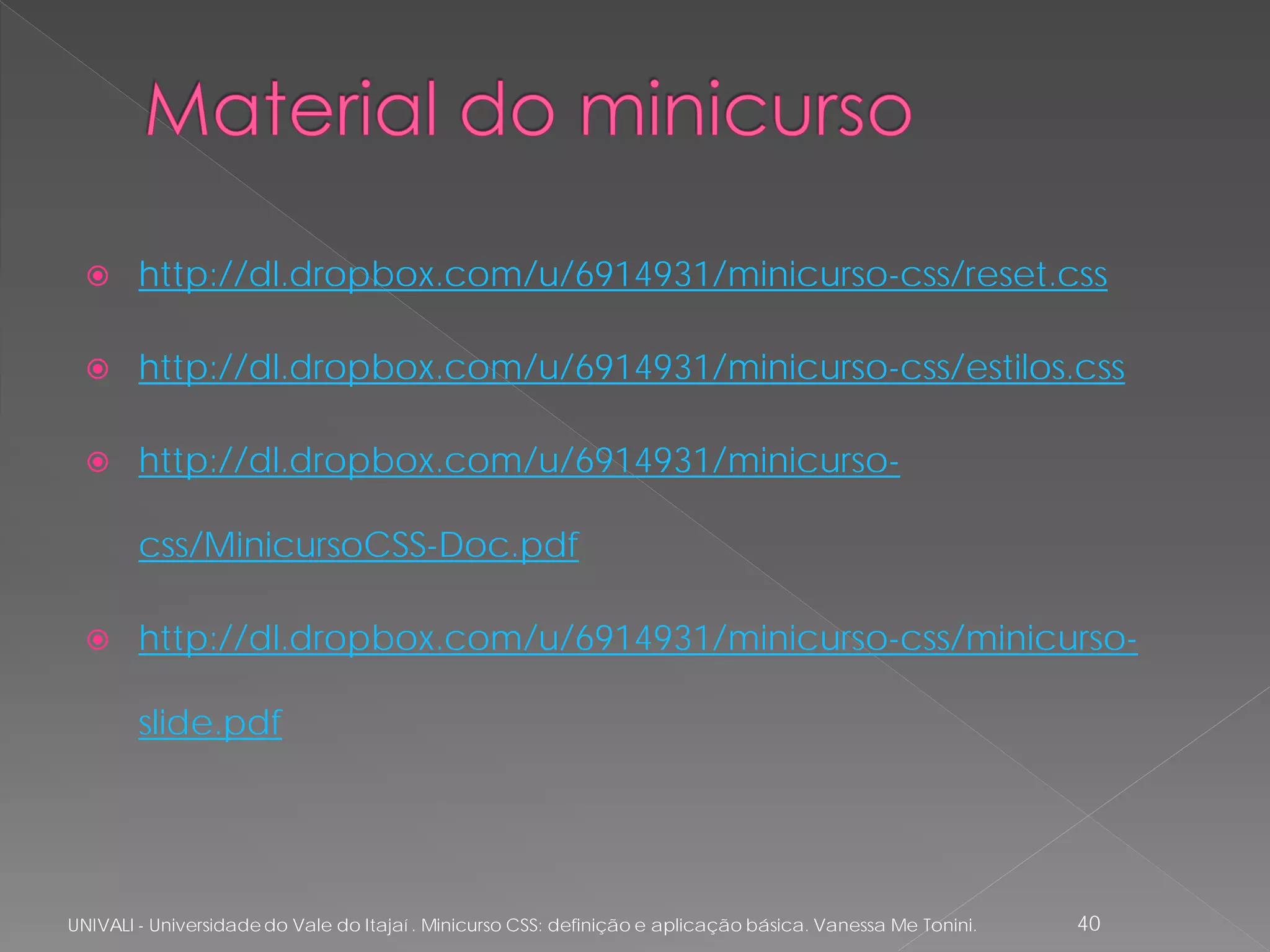      http://dl.dropbox.com/u/6914931/minicurso-css/reset.css

       http://dl.dropbox.com/u/6914931/minicurso-css/estilos.css

       http://dl.dropbox.com/u/6914931/minicurso-

        css/MinicursoCSS-Doc.pdf

       http://dl.dropbox.com/u/6914931/minicurso-css/minicurso-

        slide.pdf




UNIVALI - Universidade do Vale do Itajaí . Minicurso CSS: definição e aplicação básica. Vanessa Me Tonini.   40
 