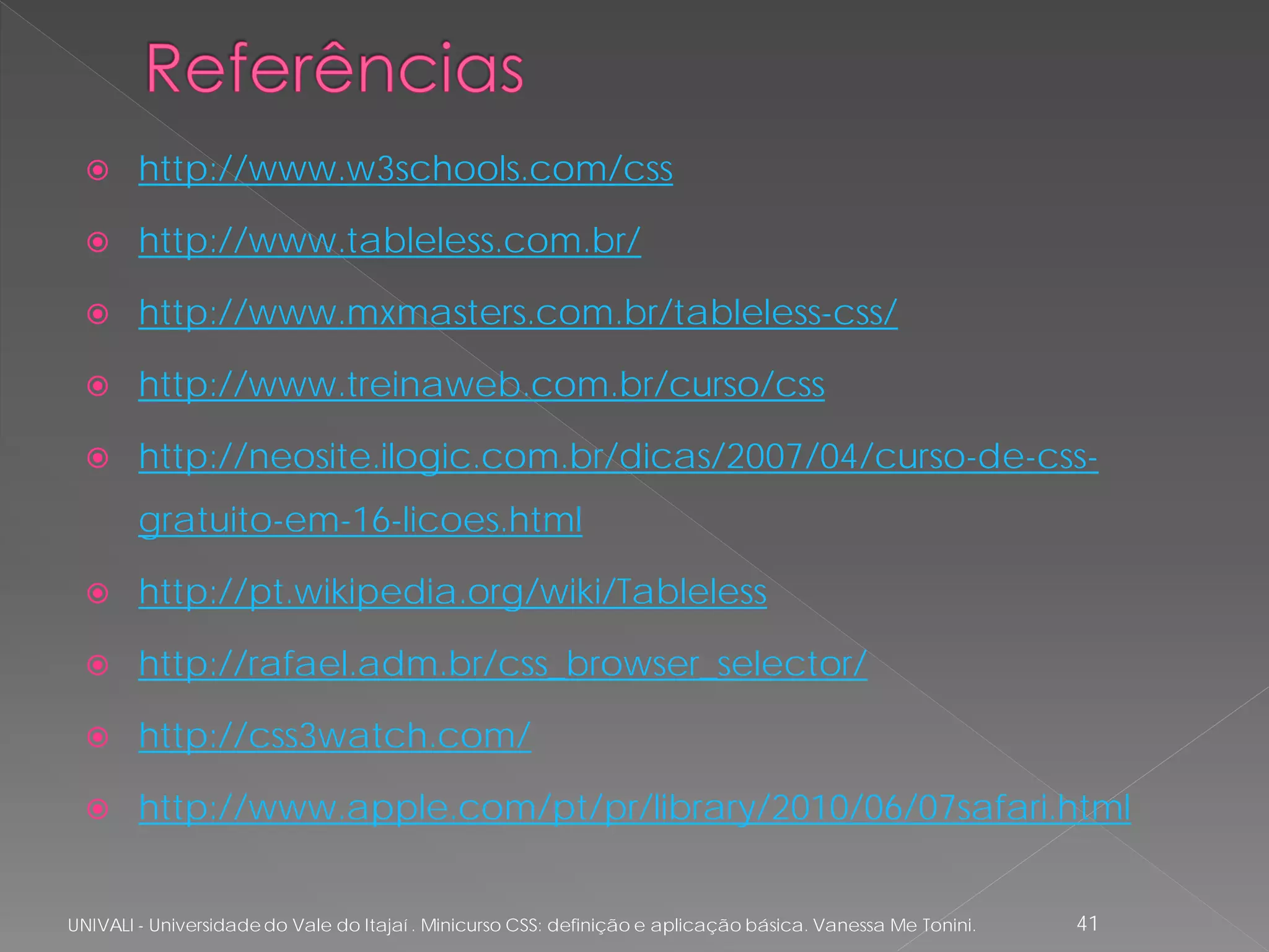      http://www.w3schools.com/css

       http://www.tableless.com.br/

       http://www.mxmasters.com.br/tableless-css/

       http://www.treinaweb.com.br/curso/css

       http://neosite.ilogic.com.br/dicas/2007/04/curso-de-css-
        gratuito-em-16-licoes.html

       http://pt.wikipedia.org/wiki/Tableless

       http://rafael.adm.br/css_browser_selector/

       http://css3watch.com/

       http://www.apple.com/pt/pr/library/2010/06/07safari.html


UNIVALI - Universidade do Vale do Itajaí . Minicurso CSS: definição e aplicação básica. Vanessa Me Tonini.   41
 