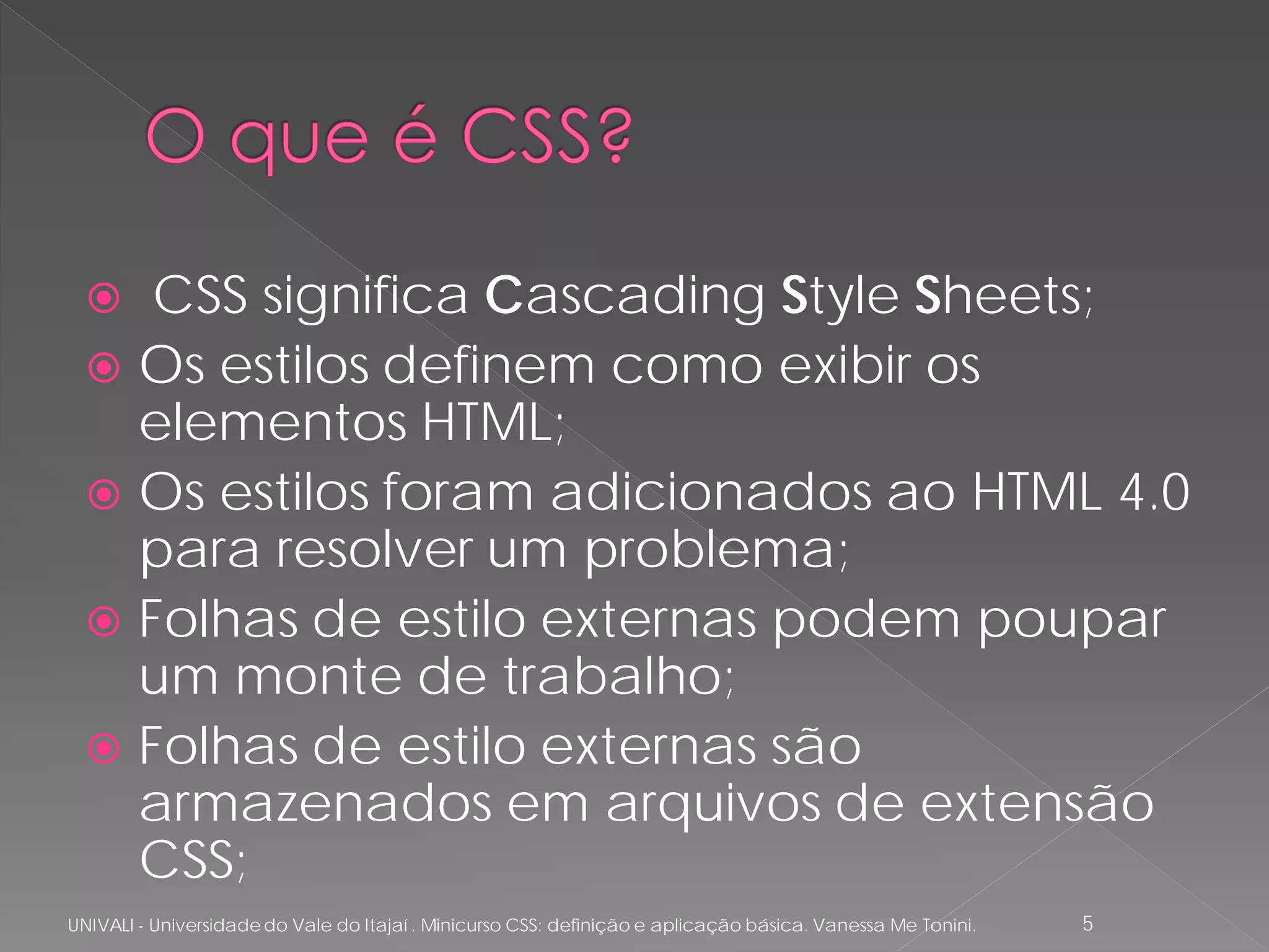   CSS significa Cascading Style Sheets;
   Os estilos definem como exibir os
    elementos HTML;
   Os estilos foram adicionados ao HTML 4.0
    para resolver um problema;
   Folhas de estilo externas podem poupar
    um monte de trabalho;
   Folhas de estilo externas são
    armazenados em arquivos de extensão
    CSS;
UNIVALI - Universidade do Vale do Itajaí . Minicurso CSS: definição e aplicação básica. Vanessa Me Tonini.   5
 