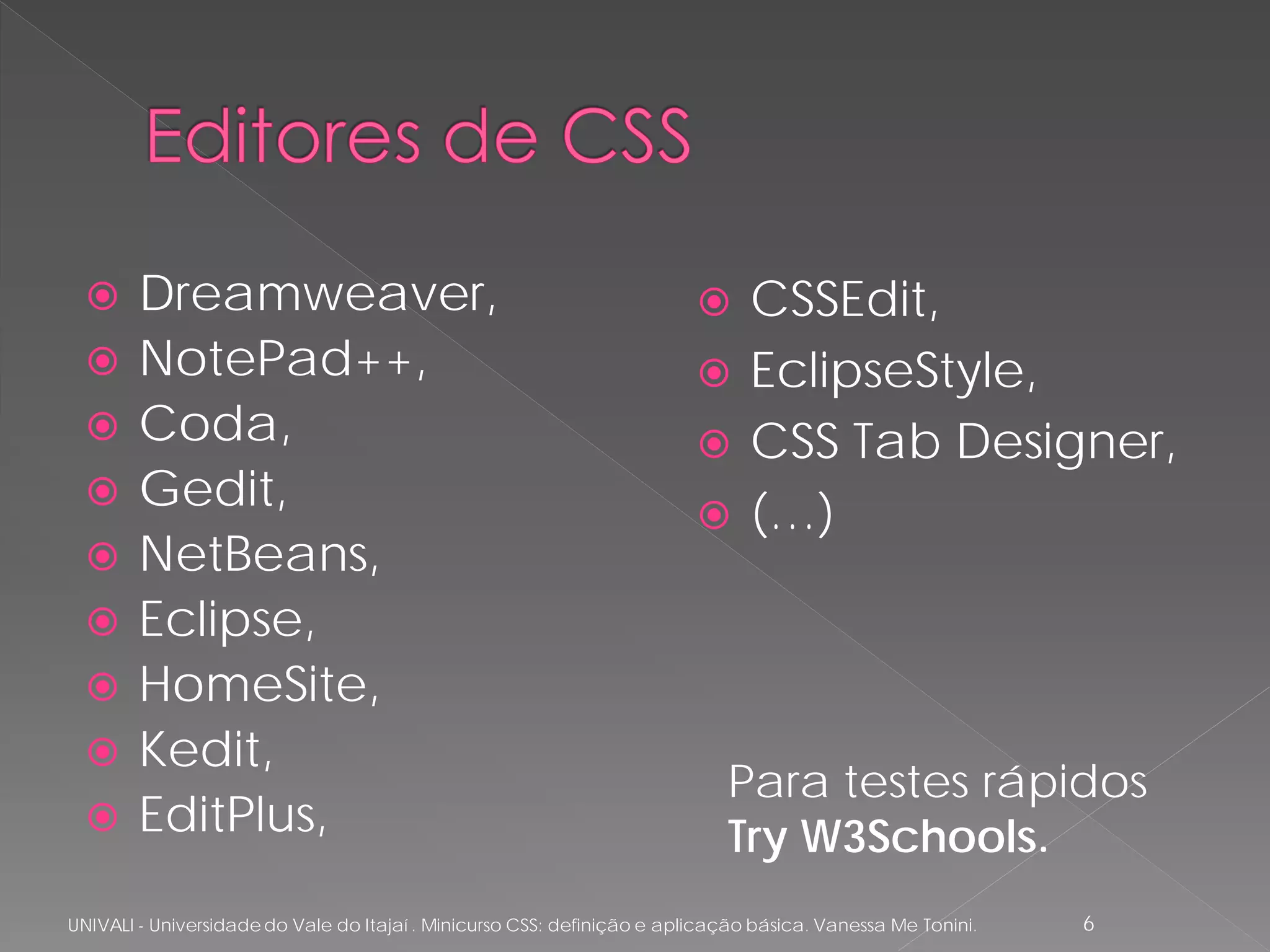      Dreamweaver,                                                          CSSEdit,
       NotePad++,                                                            EclipseStyle,
       Coda,                                                                 CSS Tab Designer,
       Gedit,                                                                (…)
       NetBeans,
       Eclipse,
       HomeSite,
       Kedit,
                                                                            Para testes rápidos
       EditPlus,                                                           Try W3Schools.
UNIVALI - Universidade do Vale do Itajaí . Minicurso CSS: definição e aplicação básica. Vanessa Me Tonini.   6
 