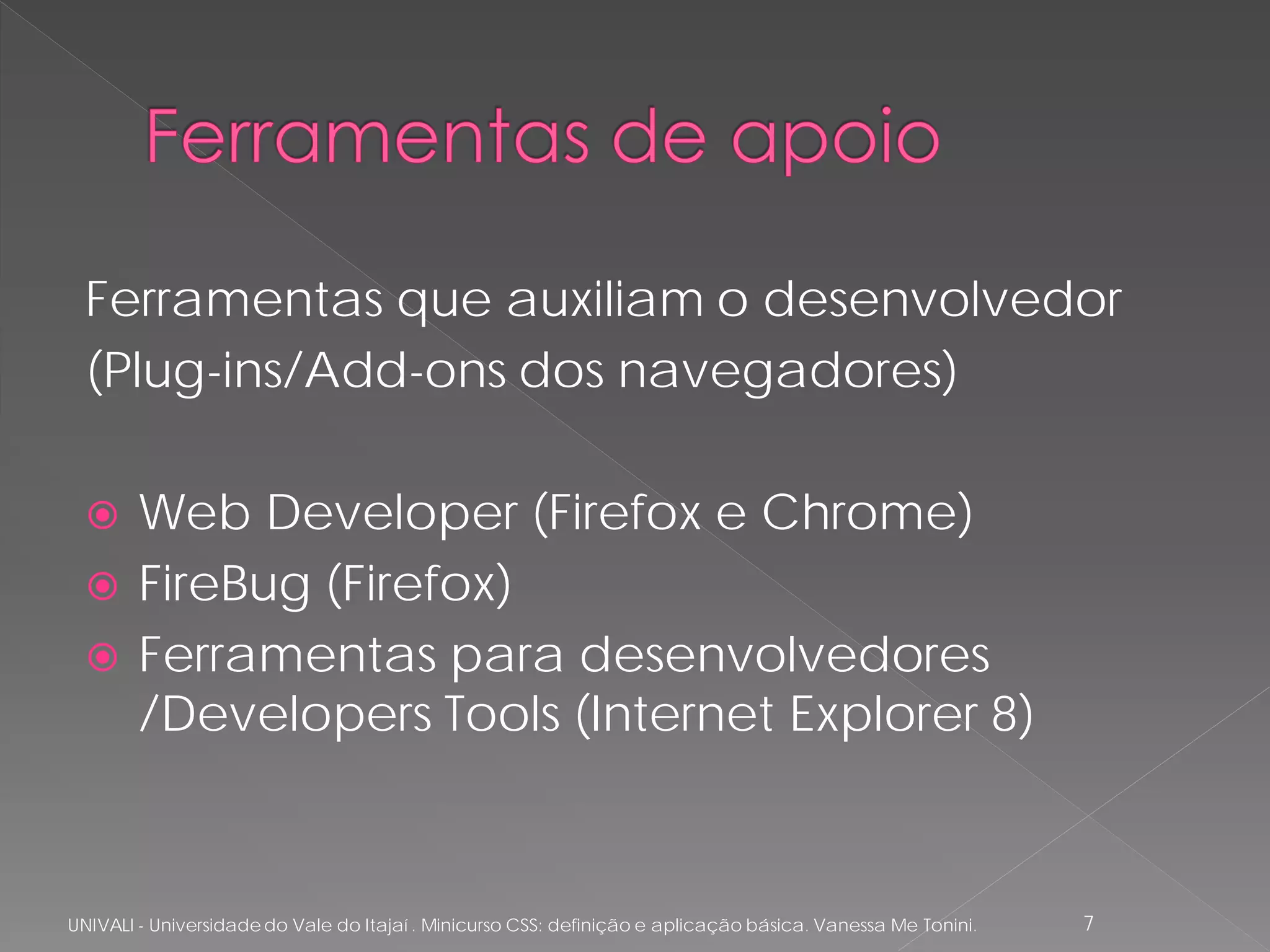 Ferramentas que auxiliam o desenvolvedor
  (Plug-ins/Add-ons dos navegadores)

       Web Developer (Firefox e Chrome)
       FireBug (Firefox)
       Ferramentas para desenvolvedores
        /Developers Tools (Internet Explorer 8)



UNIVALI - Universidade do Vale do Itajaí . Minicurso CSS: definição e aplicação básica. Vanessa Me Tonini.   7
 