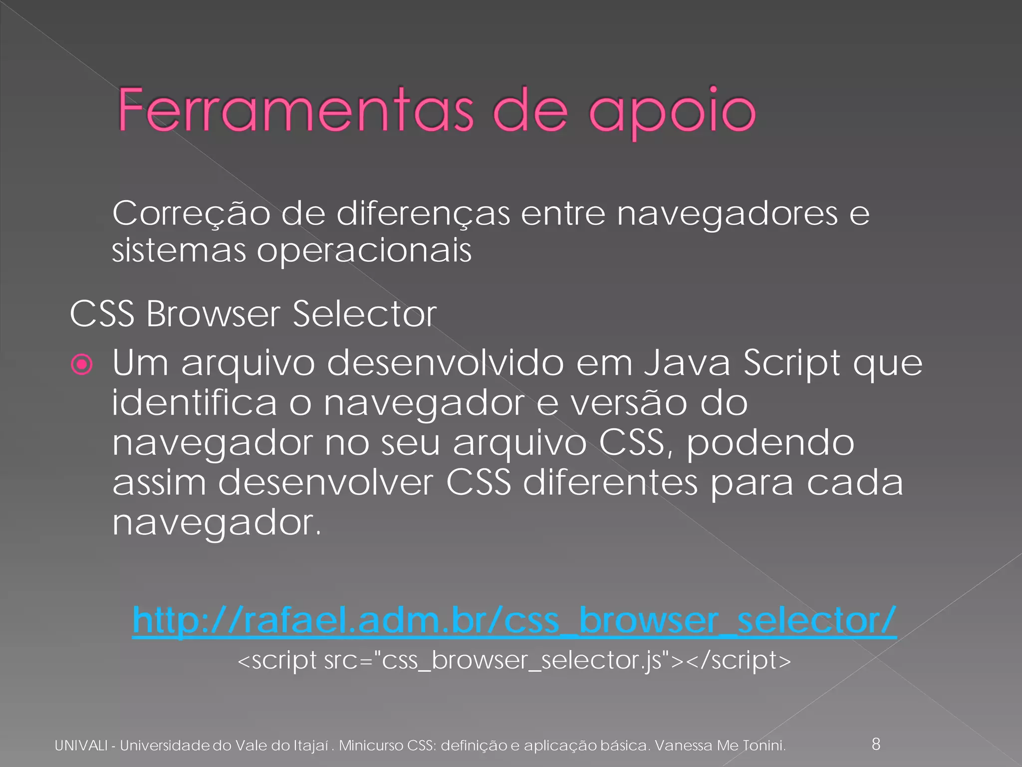 Correção de diferenças entre navegadores e
        sistemas operacionais
  CSS Browser Selector
   Um arquivo desenvolvido em Java Script que
    identifica o navegador e versão do
    navegador no seu arquivo CSS, podendo
    assim desenvolver CSS diferentes para cada
    navegador.

           http://rafael.adm.br/css_browser_selector/
                          <script src="css_browser_selector.js"></script>


UNIVALI - Universidade do Vale do Itajaí . Minicurso CSS: definição e aplicação básica. Vanessa Me Tonini.   8
 