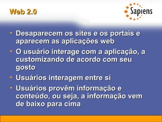 Web 2.0 Desaparecem os sites e os portais e aparecem as aplicações web O usuário interage com a aplicação, a customizando de acordo com seu gosto Usuários interagem entre sí Usuários provêm informação e conteúdo, ou seja, a informação vem de baixo para cima 
