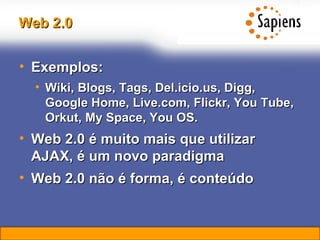 Web 2.0 Exemplos: Wiki, Blogs, Tags, Del.icio.us, Digg, Google Home, Live.com, Flickr, You Tube, Orkut, My Space, You OS. Web 2.0 é muito mais que utilizar AJAX, é um novo paradigma Web 2.0 não é forma, é conteúdo 