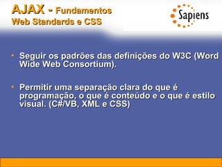 AJAX -  Fundamentos   Web Standards e CSS Seguir os padrões das definições do W3C (Word Wide Web Consortium). Permitir uma separação clara do que é programação, o que é conteúdo e o que é estilo visual.  (C#/VB, XML e CSS) 