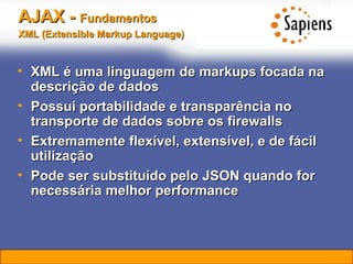 AJAX -  Fundamentos   XML (Extensible Markup Language)   XML é uma linguagem de markups focada na descrição de dados Possui portabilidade e transparência no transporte de dados sobre os firewalls Extremamente flexível, extensível, e de fácil utilização Pode ser substituído pelo JSON quando for necessária melhor performance 