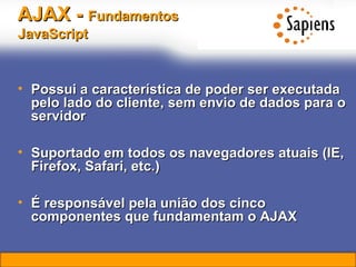 AJAX -  Fundamentos   JavaScript   Possui a característica de poder ser executada pelo lado do cliente, sem envio de dados para o servidor Suportado em todos os navegadores atuais (IE, Firefox, Safari, etc.) É responsável pela união dos cinco componentes que fundamentam o AJAX 