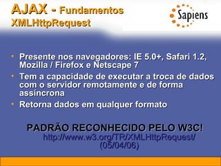 AJAX -  Fundamentos   XMLHttpRequest   Presente nos navegadores: IE 5.0+, Safari 1.2, Mozilla / Firefox e Netscape 7 Tem a capacidade de executar a troca de dados com o servidor remotamente e de forma assíncrona Retorna dados em qualquer formato PADRÃO RECONHECIDO PELO W3C!   http://www.w3.org/TR/XMLHttpRequest/ (05/04/06) 
