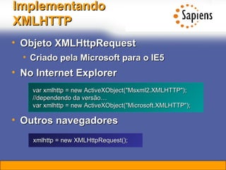 Implementando XMLHTTP Objeto XMLHttpRequest Criado pela Microsoft para o IE5 No Internet Explorer Outros navegadores var xmlhttp = new ActiveXObject("Msxml2.XMLHTTP"); //dependendo da versão… var xmlhttp = new ActiveXObject("Microsoft.XMLHTTP"); xmlhttp = new XMLHttpRequest();   