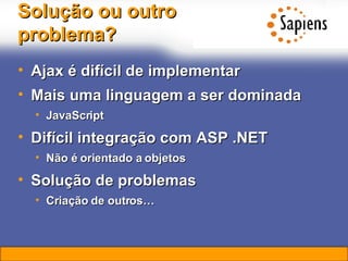 Solução ou outro problema? Ajax é difícil de implementar Mais uma linguagem a ser dominada JavaScript Difícil integração com ASP .NET Não é orientado a objetos Solução de problemas Criação de outros… 