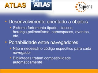 ATLAS Desenvolvimento orientado a objetos Sistema fortementa tipado, classes, herança,polimorfismo, namespaces, eventos, etc. Portabilidade entre navegadores Não é necessário código específico para cada navegador Bibliotecas tratam compatibilidade automaticamente 