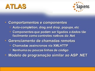 ATLAS Comportamentos e componentes Auto-completion, drag and drop, popups, etc Componentes que podem ser ligados a dados tão facilmente como controles nativos do .Net Gerenciamento de chamadas remotas Chamadas assíncronas via XMLHTTP Nenhuma ou poucas linhas de código Modelo de programação similar ao ASP .NET 