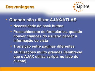 Desvantagens Quando não utilizar AJAX/ATLAS Necessidade do back button Preenchimento de formulários, quando houver chances do usuário perder a informação de vista Transição entre páginas diferentes Atualizações muito grandes (lembre-se que o AJAX utiliza scripts no lado do cliente) 