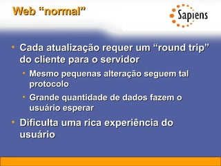 Web “normal” Cada atualização requer um “round trip” do cliente para o servidor Mesmo pequenas alteração seguem tal protocolo Grande quantidade de dados fazem o usuário esperar Dificulta uma rica experiência do usuário  