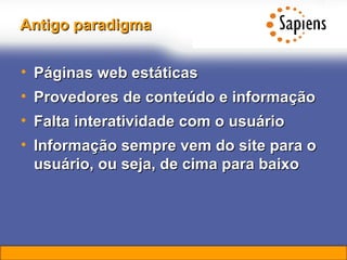 Antigo paradigma Páginas web estáticas Provedores de conteúdo e informação Falta interatividade com o usuário Informação sempre vem do site para o usuário, ou seja, de cima para baixo 