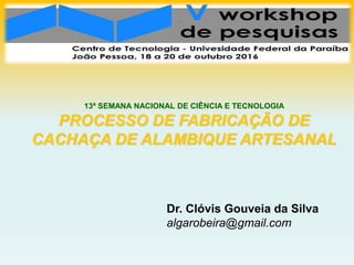 Dr. Clóvis Gouveia da Silva
algarobeira@gmail.com
13ª SEMANA NACIONAL DE CIÊNCIA E TECNOLOGIA
PROCESSO DE FABRICAÇÃO DE
CACHAÇA DE ALAMBIQUE ARTESANAL
 