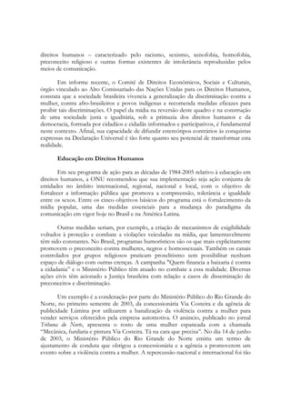 direitos humanos – caracterizado pelo racismo, sexismo, xenofobia, homofobia,
preconceito religioso e outras formas existentes de intolerância reproduzidas pelos
meios de comunicação.

       Em informe recente, o Comitê de Direitos Econômicos, Sociais e Culturais,
órgão vinculado ao Alto Comissariado das Nações Unidas para os Direitos Humanos,
constata que a sociedade brasileira vivencia a generalização da discriminação contra a
mulher, contra afro-brasileiros e povos indígenas e recomenda medidas eficazes para
proibir tais discriminações. O papel da mídia na reversão deste quadro e na construção
de uma sociedade justa e igualitária, sob a primazia dos direitos humanos e da
democracia, formada por cidadãos e cidadãs informados e participativos, é fundamental
neste contexto. Afinal, sua capacidade de difundir estereótipos contrários às conquistas
expressas na Declaração Universal é tão forte quanto seu potencial de transformar esta
realidade.

       Educação em Direitos Humanos

        Em seu programa de ação para as décadas de 1984-2005 relativo à educação em
direitos humanos, a ONU recomendou que sua implementação seja ação conjunta de
entidades no âmbito internacional, regional, nacional e local, com o objetivo de
fortalecer a informação pública que promova a compreensão, tolerância e igualdade
entre os sexos. Entre os cinco objetivos básicos do programa está o fortalecimento da
mídia popular, uma das medidas essenciais para a mudança do paradigma da
comunicação em vigor hoje no Brasil e na América Latina.

       Outras medidas seriam, por exemplo, a criação de mecanismos de exigibilidade
voltados à proteção e combate a violações veiculadas na mídia, que lamentavelmente
têm sido constantes. No Brasil, programas humorísticos são os que mais explicitamente
promovem o preconceito contra mulheres, negros e homossexuais. Também os canais
controlados por grupos religiosos praticam proselitismo sem possibilitar nenhum
espaço de diálogo com outras crenças. A campanha "Quem financia a baixaria é contra
a cidadania” e o Ministério Público têm atuado no combate a essa realidade. Diversas
ações civis têm acionado a Justiça brasileira com relação a casos de disseminação de
preconceitos e discriminação.

       Um exemplo é a condenação por parte do Ministério Público do Rio Grande do
Norte, no primeiro semestre de 2003, da concessionária Via Costeira e da agência de
publicidade Lúmina por utilizarem a banalização da violência contra a mulher para
vender serviços oferecidos pela empresa automotiva. O anúncio, publicado no jornal
Tribuna do Norte, apresenta o rosto de uma mulher espancada com a chamada
“Mecânica, funilaria e pintura Via Costeira. Tá na cara que precisa”. No dia 14 de junho
de 2003, o Ministério Público do Rio Grande do Norte emitiu um termo de
ajustamento de conduta que obrigou a concessionária e a agência a promoverem um
evento sobre a violência contra a mulher. A repercussão nacional e internacional foi tão
 