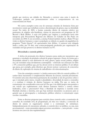 grande que motivou um cidadão da Alemanha a escrever uma carta à matriz da
Volkswagen pedindo um pronunciamento sobre o comportamento da sua
concessionária em Natal.

        Há outros exemplos como esse de sentenças oriundas de denúncias feitas por
movimentos sociais que trabalham contra a discriminação de gênero, raça ou identidade
sexual. No início de 2005, a Justiça concedeu direito de resposta coletivo aos
praticantes de religiões afro-brasileiras, vítimas de preconceito em programas da TV
Record e Rede Mulher. A ação civil pública que originou a condenação havia sido
interposta pela Procuradoria Regional dos Direitos do Cidadão de São Paulo em
novembro de 2004. E em novembro, a Justiça Federal também multou a Rede TV! por
violar os direitos humanos e expor a população ao ridículo no quadro de pegadinhas do
programa "Tarde Quente", do apresentador João Kléber. A emissora será obrigada
ainda a exibir, por 30 dias, uma contra-propaganda produzida por organizações da
sociedade civil que promova os direitos humanos na TV.

       Diversidade e controle público

        A defesa da promoção dos direitos humanos passa ainda por mecanismos que
garantam a veiculação da produção cultural de grupos regionais e locais, de forma que a
diversidade cultural (e suas dimensões de etnia, gênero, opção sexual, política, religião
etc.) da sociedade esteja devidamente contemplada – sobretudo nas emissoras de rádio
e TV, concessões públicas que, por lei, devem servir ao interesse público. É um debate
que passa, por exemplo, pelas diretrizes que devem nortear o processo de concessões
do direito de exploração do sistema de radiodifusão e de telecomunicações.

       Uma das estratégias centrais é a (ainda controversa) idéia de controle público. O
caráter desse mecanismo é completamente diferente da censura, exercida previamente.
O controle seria uma observância permanente da sociedade (e não do governo) sobre o
que é veiculado pelos meios, visando à pluralidade e diversidade de meios e conteúdos
e o combate à violação de direitos humanos na mídia. Por que os meios de
comunicação são considerados terra sem lei? Por que é tão difícil propor uma punição a
um veículo que explicitamente viole direitos humanos básicos e cometa crimes
hediondos, como o preconceito? Hoje a liberdade de imprensa é exercida como
liberdade absoluta e irrestrita, sem que haja nenhum mecanismo ou processo para se
garantir que as preocupações e reclamações públicas relativas à comunicação sejam
ouvidas e atendidas.

       Entre as diversas propostas para exercício desse controle estão a constituição de
conselhos da sociedade civil, de programação, de ética nos veículos, a concessão de
direito de antena às organizações sociais e a contratação de ombudsmans.
Independentemente do mecanismo adotado, o controle deve ser público, ou seja, nem
governamental – como pretendem alguns governos autoritários –, nem privado – como
acontece nos casos de auto-regulamentação.
 