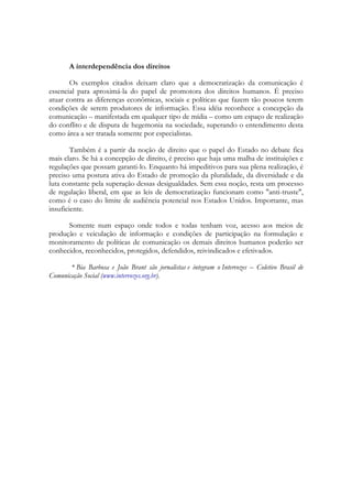 A interdependência dos direitos

       Os exemplos citados deixam claro que a democratização da comunicação é
essencial para aproximá-la do papel de promotora dos direitos humanos. É preciso
atuar contra as diferenças econômicas, sociais e políticas que fazem tão poucos terem
condições de serem produtores de informação. Essa idéia reconhece a concepção da
comunicação – manifestada em qualquer tipo de mídia – como um espaço de realização
do conflito e de disputa de hegemonia na sociedade, superando o entendimento desta
como área a ser tratada somente por especialistas.

        Também é a partir da noção de direito que o papel do Estado no debate fica
mais claro. Se há a concepção de direito, é preciso que haja uma malha de instituições e
regulações que possam garanti-lo. Enquanto há impeditivos para sua plena realização, é
preciso uma postura ativa do Estado de promoção da pluralidade, da diversidade e da
luta constante pela superação dessas desigualdades. Sem essa noção, resta um processo
de regulação liberal, em que as leis de democratização funcionam como "anti-truste",
como é o caso do limite de audiência potencial nos Estados Unidos. Importante, mas
insuficiente.

      Somente num espaço onde todos e todas tenham voz, acesso aos meios de
produção e veiculação de informação e condições de participação na formulação e
monitoramento de políticas de comunicação os demais direitos humanos poderão ser
conhecidos, reconhecidos, protegidos, defendidos, reivindicados e efetivados.

       * Bia Barbosa e João Brant são jornalistas e integram o Intervozes – Coletivo Brasil de
Comunicação Social (www.intervozes.org.br).
 