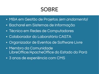 SOBRE 
● MBA em Gestão de Projetos (em andamento) 
● Bacharel em Sistemas de Informação 
● Técnico em Redes de Computadores 
● Colaborador do Laboratório CASTA 
● Organizador de Eventos de Software Livre 
● Membro da Comunidade 
LibreOffice/ApacheOffice do Estado do Pará 
● 3 anos de experiência com CMS 
 