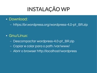 INSTALAÇÃO WP 
● Download: 
– https://br.wordpress.org/wordpress-4.0-pt_BR.zip 
● Gnu/Linux: 
– Descompactar wordpress-4.0-pt_BR.zip 
– Copiar e colar para o path /var/www/ 
– Abrir o browser http://localhost/wordpress 
 