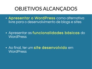OBJETIVOS ALCANÇADOS 
● Apresentar o WordPress como alternativa 
livre para o desenvolvimento de blogs e sites 
● Apresentar as funcionalidades básicas do 
WordPress 
● Ao final, ter um site desenvolvido em 
WordPress 
 