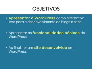 OBJETIVOS 
● Apresentar o WordPress como alternativa 
livre para o desenvolvimento de blogs e sites 
● Apresentar as funcionalidades básicas do 
WordPress 
● Ao final, ter um site desenvolvido em 
WordPress 
 