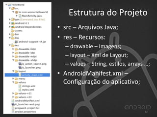 Estrutura do Projeto
• src – Arquivos Java;
• res – Recursos:
– drawable – Imagens;
– layout – Xml de Layout;
– values – String, estilos, arrays …;
• AndroidManifest.xml –
Configuração do aplicativo;
12
 