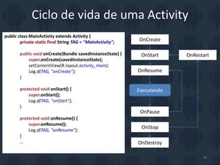 Ciclo de vida de uma Activity
OnCreate
OnStart
OnResume
Executando
OnPause
OnStop
OnDestroy
OnRestart
public class MainActivity extends Activity {
private static final String TAG = "MainActivity";
public void onCreate(Bundle savedInstanceState) {
super.onCreate(savedInstanceState);
setContentView(R.layout.activity_main);
Log.d(TAG, "onCreate");
}
protected void onStart() {
super.onStart();
Log.d(TAG, "onStart");
}
protected void onResume() {
super.onResume();
Log.d(TAG, "onResume");
}
…
18
 