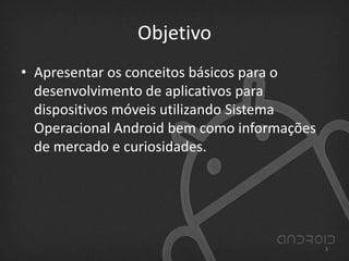 Objetivo
• Apresentar os conceitos básicos para o
desenvolvimento de aplicativos para
dispositivos móveis utilizando Sistema
Operacional Android bem como informações
de mercado e curiosidades.
3
 