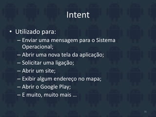 Intent
• Utilizado para:
– Enviar uma mensagem para o Sistema
Operacional;
– Abrir uma nova tela da aplicação;
– Solicitar uma ligação;
– Abrir um site;
– Exibir algum endereço no mapa;
– Abrir o Google Play;
– E muito, muito mais …
36
 