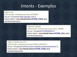 Intents - Exemplos
//Abrir site
//Permissão: android.permission.INTERNET
Uri uri = Uri.parse("http://google.com");
Intent intent = new Intent( Intent.ACTION_VIEW, uri );
startActivity(intent);
//Realizar ligação
//Permissão: android.permission.CALL_PHONE
Uri uri = Uri.parse(”tel:98765432");
Intent intent = new Intent( Intent.ACTION_CALL, uri );
startActivity(intent);
//Abrir contato com ID 1
//Permissão: android.permission.READ_CONTACTS
Uri uri = Uri.parse(”content://com.android.contacts/contacts/1");
Intent intent = new Intent( Intent.ACTION_VIEW, uri );
startActivity(intent);
37
 