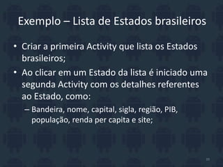 Exemplo – Lista de Estados brasileiros
• Criar a primeira Activity que lista os Estados
brasileiros;
• Ao clicar em um Estado da lista é iniciado uma
segunda Activity com os detalhes referentes
ao Estado, como:
– Bandeira, nome, capital, sigla, região, PIB,
população, renda per capita e site;
39
 