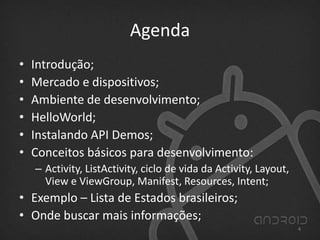Agenda
• Introdução;
• Mercado e dispositivos;
• Ambiente de desenvolvimento;
• HelloWorld;
• Instalando API Demos;
• Conceitos básicos para desenvolvimento:
– Activity, ListActivity, ciclo de vida da Activity, Layout,
View e ViewGroup, Manifest, Resources, Intent;
• Exemplo – Lista de Estados brasileiros;
• Onde buscar mais informações;
4
 