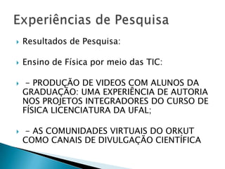    Resultados de Pesquisa:

   Ensino de Física por meio das TIC:

    - PRODUÇÃO DE VIDEOS COM ALUNOS DA
    GRADUAÇÃO: UMA EXPERIÊNCIA DE AUTORIA
    NOS PROJETOS INTEGRADORES DO CURSO DE
    FÍSICA LICENCIATURA DA UFAL;

   - AS COMUNIDADES VIRTUAIS DO ORKUT
    COMO CANAIS DE DIVULGAÇÃO CIENTÍFICA
 